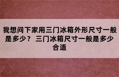 我想问下家用三门冰箱外形尺寸一般是多少？ 三门冰箱尺寸一般是多少合适